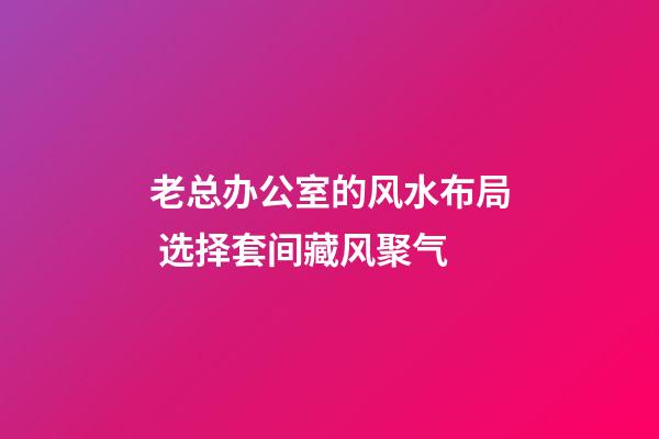 老总办公室的风水布局 选择套间藏风聚气